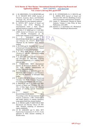 R. B. Sharma & Vikas Sharma / International Journal of Engineering Research and
Applications (IJERA) ISSN: 2248-9622 www.ijera.com
Vol. 3, Issue 4, Jul-Aug 2013, pp.631-639
639 | P a g e
[8] L. M. GREENHILL, W. B. BICKFORD and
H. D. NELSON 0874 ASME Journal of
Vibration, Acoustics, Stress, and Reliability
in Design 107, 421-427. A conical beam
finite element for rotor dynamics analysis.
[9] G. GENTA 0877 Journal of Sound and
Vibration 124, 27-53. Whirling of
unsymmetrical rotors a finite element
approach based on complex co!ordinates.
[10] Y. KANG, Y. P. SHIH and A. C. LEE 0881
ASME Journal of Vibration and Acoustics
114, 194-208. Investigation on the
steady!state responses of asymmetric rotors.
[11] V. T. NAGARAJ and P.
SHANTHAKUMAR 0864 Journal of Sound
and Vibration 43, 575-577. Rotor blade
vibrations by the Galerkin finite element
method.
[12] S. PUTTER and H. MANOR 0867 Journal
of Sound and Vibration 56, 173-185. Natural
frequencies of radial rotating beams.
[13] S. V. HOA 0868 Journal of Sound and
Vibration 67, 369-381. Vibration of rotating
beam with tip mass.
[14] Y. A. KHULIEF and L. YI 0877 Computers
and Structures 29, 1075-1085. Lead-lag
vibrational frequencies of a rotating beam
with end mass.
[15] T. YOKOYAMA 0877 International
Journal of Mechanical Sciences 30, 743-
755. Free vibration characteristics of
rotating Timoshenko beams.
[16] P. J. MAGARI, L. A. SHULTZ and V. R.
MURTHY 0877 Computers and Structures
29, 763-776. Dynamics of helicopter rotor
blades.
[17] Y. A. KHULIEF 0878 Journal of Sound and
Vibration 134, 87-97. Vibration frequencies
of a rotating tapered beam with end mass.
[18] A. BAZOUNE and Y. A. KHULIEF 0881
Journal of Sound and Vibration 156, 141-
164. A finite beam element for vibration
analysis of rotating tapered Timoshenko
beams.
[19] C. BAGCI and S.
RAJAVENKATESWARAN 0876
Proceedings of the 4th International Modal
Analysis Conference, 1708. Critical speed
and modal analysis of rotating machinery
using spatial finite!line element method.
[20] A. A. SMAILI andM. P. KHETAWAT 0883
Mechanism and Machine Theory 29, 995-
1006. Dynamic modeling of automotive
engine crankshafts.
[21] 10. M. GERADIN and N. KILL 0873
Engineering Computations 0, 41-53. A new
approach to finite element modeling of
flexible rotors.
[22] R. W. STEPHENSON, K. E. ROUCH and
R. ARORA 0878 Journal of Sound and
Vibration 020, 320-332. Modelling of rotors
with axisymmetric solid harmonic elements.
[23] Lalane, C.; Mechanical Vibration & Shock
Analysis, Volume 2, John Wiley & Sons
Publication, USA 2009.
[24] Schmitz, L. T. and Smith, S. K.; Mechanical
Vibrations: Modelling & Measurement
 