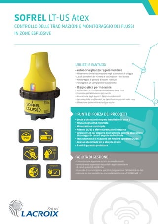 SOFREL LT-US Atex
CONTROLLO DELLE TRACIMAZIONI E MONITORAGGIO DEI FLUSSI
IN ZONE ESPLOSIVE
UTILIZZI E VANTAGGI
• Autosorveglianza regolamentare
- Rilevamento delle tracimazioni negli scolmatori di pioggia
- Calcoli giornalieri del numero di tracimazioni e loro durata
- Monitoraggio di portate e volumi riversati
- Pilotaggio di un campionatore autonomo
• Diagnostica permanente
- Verifica del corretto dimensionamento della rete
- Previsione dell’andamento dei carichi
- Misurazione degli apporti dai comuni limitrofi
- Gestione delle problematiche dei rifiuti industriali nella rete
- Rilevazione delle infiltrazioni parassite
I PUNTI DI FORZA DEI PRODOTTI
• Sonda a ultrasuoni integrata installabile in zona 1
• Tenuta stagna IP68 rinforzata
• Alimentazione tramite pila
• Antenna 2G/3G a elevate prestazioni integrata
• Versione FLEX per disporre di un’antenna esterna alla camera
di conteggio in caso di segnale radio debole
• Test automatico di ricezione del migliore operatore 2G/3G
• Accesso alla scheda SIM e alla pila in loco
• 3 anni di garanzia produttore
FACILITÀ DI GESTIONE
- Comunicazione e gestione sul sito tramite Bluetooth
- Apertura verso supervisori industriali e applicazioni terze
di grandi gestori di reti idriche
- Protocollo di comunicazione specifico che garantisce l’affidabilità dei dati
- Gestione dei dati semplificata tramite la piattaforma IoT SOFREL WEB LS
Comunicazione
Tenuta stagna
Semplicità
Autonomia
Garanzia
Antenna
FLEX
anni
anni
Comunicazione
Tenuta stagna
Semplicità
Autonomia
Garanzia
Antenna
FLEX
anni
anni
Comunicazione
Tenuta stagna
Semplicità
Autonomia
Garanzia
Antenna
FLEX
anni
anni
Comunicazione
Tenuta stagna
Semplicità
Autonomia
Garanzia
Antenna
FLEX
anni
anni
Comunicazione
Tenuta stagna
Semplicità
Autonomia
Garanzia
Antenna
FLEX
anni
anni
Comunicazione
Tenuta stagna
Semplicità
Autonomia
Garanzia
Antenna
FLEX
anni
anni
 