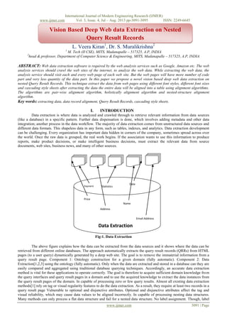 www.ijmer.com

International Journal of Modern Engineering Research (IJMER)
Vol. 3, Issue. 4, Jul – Aug. 2013 pp-3091-3095
ISSN: 2249-6645

Vision Based Deep Web data Extraction on Nested
Query Result Records
L. Veera Kiran1, Dr. S. Muralikrishna2
1

M. Tech (II CSE), MITS, Madanapalle – 517325, A.P, INDIA
head & professor, Department of Computer Science & Engineering, MITS, Madanapalle – 517325, A.P, INDIA

2

ABSTRACT: Web data extraction software is required by the web analysis services such as Google, Amazon etc. The web
analysis services should crawl the web sites of the internet, to analyze the web data. While extracting the web data, the
analysis service should visit each and every web page of each web site. But the web pages will have more number of code
part and very less quantity of the data part. In this paper we propose a novel vision based deep web data extraction on
nested Query Result Records. This technique extract the data from web pages using different font styles, different font sizes
and cascading style sheets after extracting the data the entire data will be aligned into a table using alignment algorithms.
The algorithms are pair-wise alignment algorithm, holistically alignment algorithm and nested-structure alignment
algorithm.
Key words: extracting data, data record alignment, Query Result Records, cascading style sheets.

I.

INTRODUCTION

Data extraction is where data is analyzed and crawled through to retrieve relevant information from data sources
(like a database) in a specific pattern. Further data dispensation is done, which involves adding metadata and other data
integration; another process in the data workflow. The majority of data extraction comes from unstructured data sources and
different data formats. This shapeless data in any form, such as tables, indexes, and analytics. Data extraction development
can be challenging. Every organization has important data hidden in corners of the company, sometimes spread across over
the world. Once the raw data is grouped, the real work begins. If the association wants to use this information to produce
reports, make product decisions, or make intelligent business decisions, must extract the relevant data from source
documents, web sites, business news, and many of other sources.

Payment

Statistics

Date

Price
Name
Address
Email-Address

Data Extraction
Fig:1. Data Extraction
The above figure explains how the data can be extracted from the data sources and it shows where the data can be
retrieved from different online databases. The approach automatically extracts the query result records (QRRs) from HTML
pages (to a user query) dynamically generated by a deep web site. The goal is to remove the immaterial information from a
query result page. Component 1: Ontology construction for a given domain (fully automatic). Component 2: Data
Extraction[1,2,3] using the ontology (fully automatic). Only when the data are extracted and stored in a database can they are
easily compared and aggregated using traditional database querying techniques. Accordingly, an accurate data extraction
method is vital for these applications to operate correctly. The goal is therefore to acquire sufficient domain knowledge from
the query interfaces and query result pages in a domain and to use the acquired knowledge to extract the data instances from
the query result pages of the domain. In capable of processing zero or few query results. Almost all existing data extraction
methods[1] rely on tag or visual regularity features to do the data extraction. As a result, they require at least two records in a
query result page Vulnerable to optional and disjunctive attributes. Optional and disjunctive attributes affect the tag and
visual reliability, which may cause data values to be aligned incorrectly. In capable of processing nesting data structures.
Many methods can only process a flat data structure and fail for a nested data structure. No label assignment. Though, label
www.ijmer.com

3091 | Page

 
