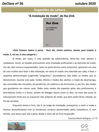 10
Sugestões de Leitura
Francisco Manta Rodrigues, 11.º D
DeClara nº 36 outubro 2020
“A instalação do medo”, de Rui Zink
«Dois homens batem à porta. - Bom dia, minha senhora, viemos para instalar o
medo. E, vai ver, é uma categoria.»
O medo, por vezes, é uma questão de sobrevivência, torna-nos mais atentos e
cuidadosos. Assim, os Estados promoveram uma instalação profissional e ao domicílio do medo.
Um dia, dois homens especializados, tanto na parte técnica como emocional, aparecem em casa
de uma mulher para fazer a dita instalação, tal como se instala uma televisão por cabo, e fazer a
respetiva demonstração (sugerindo “programas” assustadores). São todos os medos que se
demonstram, durante esta ação: medos infantis e medos dos adultos; o medo do desemprego,
das convulsões dos mercados, de pandemias, da violência e do terrorismo, e, por fim, dos medos
que guardamos em nossas casas. Todos estes medos são expostos pelos dois profissionais, o
bem-falante Carlos e o Sousa, através de diálogos loucos entre os dois, no meio dos quais se
entusiasmam tanto que se esquecem eles próprios do medo, que bem podia tê-los salvado, no
fim da narrativa.
Enquanto lemos o livro, isto é, ao longo da instalação, começamos a sentir o medo e
ficamos desconfortáveis com os tenebrosos cenários apresentados pelos instaladores. É, sem
dúvida, uma leitura que vale a pena, desde o início até ao final inesperado.
 