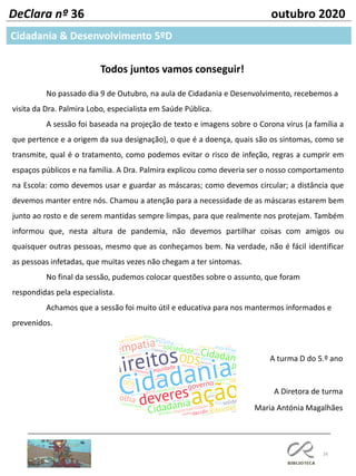 16
DeClara nº 36 outubro 2020
Todos juntos vamos conseguir!
No passado dia 9 de Outubro, na aula de Cidadania e Desenvolvimento, recebemos a
visita da Dra. Palmira Lobo, especialista em Saúde Pública.
A sessão foi baseada na projeção de texto e imagens sobre o Corona vírus (a família a
que pertence e a origem da sua designação), o que é a doença, quais são os sintomas, como se
transmite, qual é o tratamento, como podemos evitar o risco de infeção, regras a cumprir em
espaços públicos e na família. A Dra. Palmira explicou como deveria ser o nosso comportamento
na Escola: como devemos usar e guardar as máscaras; como devemos circular; a distância que
devemos manter entre nós. Chamou a atenção para a necessidade de as máscaras estarem bem
junto ao rosto e de serem mantidas sempre limpas, para que realmente nos protejam. Também
informou que, nesta altura de pandemia, não devemos partilhar coisas com amigos ou
quaisquer outras pessoas, mesmo que as conheçamos bem. Na verdade, não é fácil identificar
as pessoas infetadas, que muitas vezes não chegam a ter sintomas.
No final da sessão, pudemos colocar questões sobre o assunto, que foram
respondidas pela especialista.
Achamos que a sessão foi muito útil e educativa para nos mantermos informados e
prevenidos.
A turma D do 5.º ano
A Diretora de turma
Maria Antónia Magalhães
Cidadania & Desenvolvimento 5ºD
 