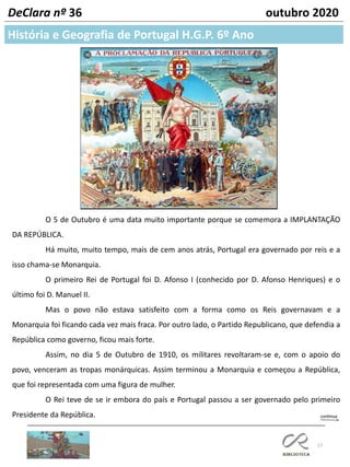 17
DeClara nº 36 outubro 2020
O 5 de Outubro é uma data muito importante porque se comemora a IMPLANTAÇÃO
DA REPÚBLICA.
Há muito, muito tempo, mais de cem anos atrás, Portugal era governado por reis e a
isso chama-se Monarquia.
O primeiro Rei de Portugal foi D. Afonso I (conhecido por D. Afonso Henriques) e o
último foi D. Manuel II.
Mas o povo não estava satisfeito com a forma como os Reis governavam e a
Monarquia foi ficando cada vez mais fraca. Por outro lado, o Partido Republicano, que defendia a
República como governo, ficou mais forte.
Assim, no dia 5 de Outubro de 1910, os militares revoltaram-se e, com o apoio do
povo, venceram as tropas monárquicas. Assim terminou a Monarquia e começou a República,
que foi representada com uma figura de mulher.
O Rei teve de se ir embora do país e Portugal passou a ser governado pelo primeiro
Presidente da República.
História e Geografia de Portugal H.G.P. 6º Ano
 