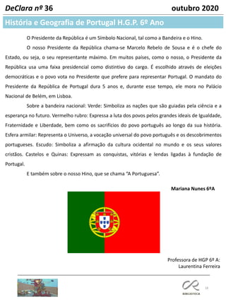 18
História e Geografia de Portugal H.G.P. 6º Ano
DeClara nº 36 outubro 2020
O Presidente da República é um Símbolo Nacional, tal como a Bandeira e o Hino.
O nosso Presidente da República chama-se Marcelo Rebelo de Sousa e é o chefe do
Estado, ou seja, o seu representante máximo. Em muitos países, como o nosso, o Presidente da
República usa uma faixa presidencial como distintivo do cargo. É escolhido através de eleições
democráticas e o povo vota no Presidente que prefere para representar Portugal. O mandato do
Presidente da República de Portugal dura 5 anos e, durante esse tempo, ele mora no Palácio
Nacional de Belém, em Lisboa.
Sobre a bandeira nacional: Verde: Simboliza as nações que são guiadas pela ciência e a
esperança no futuro. Vermelho rubro: Expressa a luta dos povos pelos grandes ideais de Igualdade,
Fraternidade e Liberdade, bem como os sacrifícios do povo português ao longo da sua história.
Esfera armilar: Representa o Universo, a vocação universal do povo português e os descobrimentos
portugueses. Escudo: Simboliza a afirmação da cultura ocidental no mundo e os seus valores
cristãos. Castelos e Quinas: Expressam as conquistas, vitórias e lendas ligadas à fundação de
Portugal.
E também sobre o nosso Hino, que se chama “A Portuguesa”.
Mariana Nunes 6ºA
Professora de HGP 6º A:
Laurentina Ferreira
 