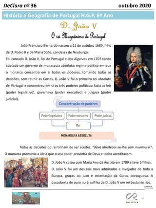 19
História e Geografia de Portugal H.G.P. 6º Ano
DeClara nº 36 outubro 2020
João Francisco Bernardo nasceu a 22 de outubro 1689, filho
de D. Pedro II e de Maria Sofia, condessa de Neuburgo.
Foi coroado D. João V, Rei de Portugal e dos Algarves em 1707 tendo
adotado um governo de monarquia absoluta: regime político em que
o monarca concentra em si todos os poderes, tomando todas as
decisões, sem reunir as Cortes. D. João V foi o primeiro rei absoluto
de Portugal e concentrou em si os três poderes políticos: fazia as leis
(poder legislativo), governava (poder executivo) e julgava (poder
judicial).
D. João V casou com Maria Ana da Áustria em 1709 e teve 6 filhos.
D. João V foi um dos reis mais admirados e invejados de toda a
Europa, graças ao luxo e ostentação da Coroa portuguesa. A
descoberta de ouro no Brasil fez de D. João V um rei bastante rico.
Todas as decisões do rei tinham de ser aceites: “deve obedecer-se-lhe sem murmurar”.
O monarca promovia a ideia que o seu poder provinha de Deus e todos acreditavam.
 