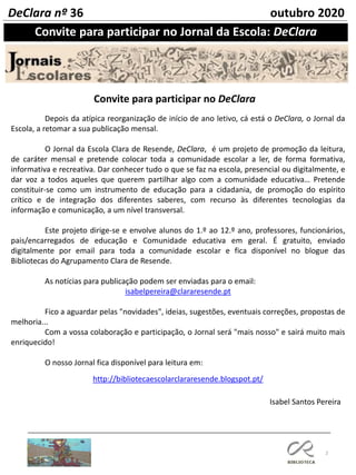 2
Convite para participar no Jornal da Escola: DeClara
DeClara nº 36 outubro 2020
Isabel Santos Pereira
Depois da atípica reorganização de início de ano letivo, cá está o DeClara, o Jornal da
Escola, a retomar a sua publicação mensal.
O Jornal da Escola Clara de Resende, DeClara, é um projeto de promoção da leitura,
de caráter mensal e pretende colocar toda a comunidade escolar a ler, de forma formativa,
informativa e recreativa. Dar conhecer tudo o que se faz na escola, presencial ou digitalmente, e
dar voz a todos aqueles que querem partilhar algo com a comunidade educativa… Pretende
constituir-se como um instrumento de educação para a cidadania, de promoção do espírito
crítico e de integração dos diferentes saberes, com recurso às diferentes tecnologias da
informação e comunicação, a um nível transversal.
Este projeto dirige-se e envolve alunos do 1.º ao 12.º ano, professores, funcionários,
pais/encarregados de educação e Comunidade educativa em geral. É gratuito, enviado
digitalmente por email para toda a comunidade escolar e fica disponível no blogue das
Bibliotecas do Agrupamento Clara de Resende.
As notícias para publicação podem ser enviadas para o email:
isabelpereira@clararesende.pt
Fico a aguardar pelas "novidades", ideias, sugestões, eventuais correções, propostas de
melhoria...
Com a vossa colaboração e participação, o Jornal será "mais nosso" e sairá muito mais
enriquecido!
O nosso Jornal fica disponível para leitura em:
http://bibliotecaescolarclararesende.blogspot.pt/
Convite para participar no DeClara
 