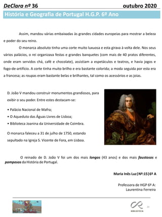 20
História e Geografia de Portugal H.G.P. 6º Ano
DeClara nº 36 outubro 2020
Professora de HGP 6º A:
Laurentina Ferreira
Maria Inês Luz|Nº:15|6º A
D. João V mandou construir monumentos grandiosos, para
exibir o seu poder. Entre estes destacam-se:
• Palácio Nacional de Mafra;
• O Aqueduto das Águas Livres de Lisboa;
• Biblioteca Joanina da Universidade de Coimbra.
O monarca faleceu a 31 de julho de 1750, estando
sepultado na Igreja S. Vicente de Fora, em Lisboa.
O reinado de D. João V foi um dos mais longos (43 anos) e dos mais faustosos e
pomposos da História de Portugal.
Assim, mandou várias embaixadas às grandes cidades europeias para mostrar a beleza
e poder do seu reino.
O monarca absoluto tinha uma corte muito luxuosa e esta girava à volta dele. Nos seus
vários palácios, o rei organizava festas e grandes banquetes (com mais de 40 pratos diferentes,
onde eram servidos chá, café e chocolate), assistiam a espetáculos e teatros, e havia jogos e
fogo-de-artifício. A corte tinha muito brilho e era bastante colorida; a moda seguida por esta era
a francesa; as roupas eram bastante belas e brilhantes, tal como os acessórios e as joias.
 