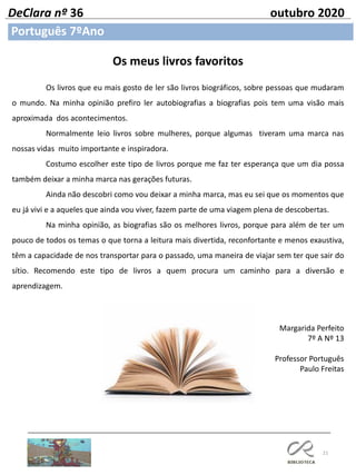 21
Português 7ºAno
DeClara nº 36 outubro 2020
Os meus livros favoritos
Os livros que eu mais gosto de ler são livros biográficos, sobre pessoas que mudaram
o mundo. Na minha opinião prefiro ler autobiografias a biografias pois tem uma visão mais
aproximada dos acontecimentos.
Normalmente leio livros sobre mulheres, porque algumas tiveram uma marca nas
nossas vidas muito importante e inspiradora.
Costumo escolher este tipo de livros porque me faz ter esperança que um dia possa
também deixar a minha marca nas gerações futuras.
Ainda não descobri como vou deixar a minha marca, mas eu sei que os momentos que
eu já vivi e a aqueles que ainda vou viver, fazem parte de uma viagem plena de descobertas.
Na minha opinião, as biografias são os melhores livros, porque para além de ter um
pouco de todos os temas o que torna a leitura mais divertida, reconfortante e menos exaustiva,
têm a capacidade de nos transportar para o passado, uma maneira de viajar sem ter que sair do
sítio. Recomendo este tipo de livros a quem procura um caminho para a diversão e
aprendizagem.
Margarida Perfeito
7º A Nº 13
Professor Português
Paulo Freitas
 