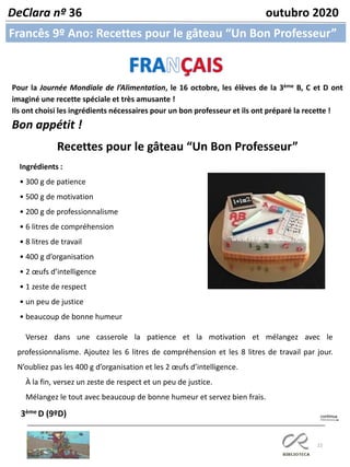 22
Francês 9º Ano: Recettes pour le gâteau “Un Bon Professeur”
DeClara nº 36 outubro 2020
Pour la Journée Mondiale de l’Alimentation, le 16 octobre, les élèves de la 3ème B, C et D ont
imaginé une recette spéciale et très amusante !
Ils ont choisi les ingrédients nécessaires pour un bon professeur et ils ont préparé la recette !
Bon appétit !
Recettes pour le gâteau “Un Bon Professeur”
Ingrédients :
• 300 g de patience
• 500 g de motivation
• 200 g de professionnalisme
• 6 litres de compréhension
• 8 litres de travail
• 400 g d’organisation
• 2 œufs d’intelligence
• 1 zeste de respect
• un peu de justice
• beaucoup de bonne humeur
3ème D (9ºD)
Versez dans une casserole la patience et la motivation et mélangez avec le
professionnalisme. Ajoutez les 6 litres de compréhension et les 8 litres de travail par jour.
N’oubliez pas les 400 g d’organisation et les 2 œufs d’intelligence.
À la fin, versez un zeste de respect et un peu de justice.
Mélangez le tout avec beaucoup de bonne humeur et servez bien frais.
 