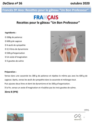 23
Francês 9º Ano: Recettes pour le gâteau “Un Bon Professeur”
DeClara nº 36 outubro 2020
Ingrédients :
O 300g de patience
O 600 g de sagesse
O 4 œufs de sympathie
O 2,5 litres de dynamisme
O 500 g d’organisation
O Un zeste d’imagination
O 3 gouttes de calme
Préparation :
Versez dans une casserole les 300 g de patience et répétez le même pas avec les 600 g de
sagesse. Après, versez les œufs de sympathie dans la casserole et mélangez tout.
Puis ajoutez deux litres et demi de dynamisme et les 500 g d’organisation.
À la fin, versez un zeste d’imagination et n’oubliez pas les trois gouttes de calme.
3ème B (9ºB)
Recettes pour le gâteau “Un Bon Professeur”
 