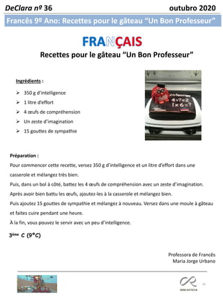 24
Francês 9º Ano: Recettes pour le gâteau “Un Bon Professeur”
DeClara nº 36 outubro 2020
Recettes pour le gâteau “Un Bon Professeur”
Ingrédients :
➢ 350 g d’intelligence
➢ 1 litre d’effort
➢ 4 œufs de compréhension
➢ Un zeste d’imagination
➢ 15 gouttes de sympathie
Préparation :
Pour commencer cette recette, versez 350 g d’intelligence et un litre d’effort dans une
casserole et mélangez très bien.
Puis, dans un bol à côté, battez les 4 œufs de compréhension avec un zeste d’imagination.
Après avoir bien battu les œufs, ajoutez-les à la casserole et mélangez bien.
Puis ajoutez 15 gouttes de sympathie et mélangez à nouveau. Versez dans une moule à gâteau
et faites cuire pendant une heure.
À la fin, vous pouvez le servir avec un peu d’intelligence.
Professora de Francês
Maria Jorge Urbano
3ème C (9ºC)
 