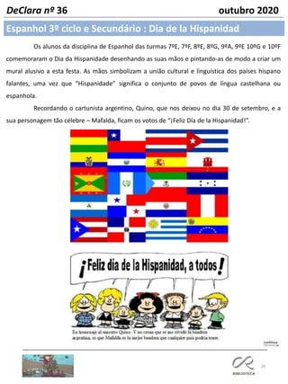26
DeClara nº 36 outubro 2020
Os alunos da disciplina de Espanhol das turmas 7ºE, 7ºF, 8ºE, 8ºG, 9ºA, 9ºE 10ºG e 10ºF
comemoraram o Dia da Hispanidade desenhando as suas mãos e pintando-as de modo a criar um
mural alusivo a esta festa. As mãos simbolizam a união cultural e linguística dos países hispano
falantes, uma vez que “Hispanidade” significa o conjunto de povos de língua castelhana ou
espanhola.
Recordando o cartunista argentino, Quino, que nos deixou no dia 30 de setembro, e a
sua personagem tão célebre – Mafalda, ficam os votos de “¡Feliz Día de la Hispanidad!”.
Espanhol 3º ciclo e Secundário : Dia de la Hispanidad
 