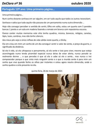 29
Português 12º ano: Uma primeira página…
DeClara nº 36 outubro 2020
Uma primeira página…
Num sonho distante sonhava em ser alguém, em ser tudo aquilo que todos os outros necessitam.
Sonhava e sabia que tudo aquilo não passava de um pensamento numa outra dimensão …
Hoje não consegui perceber o sentido de sentir, Olho em volta, estou um quarto com 5 paredes
bancas 1 janela e um solo em madeira fazendo o remate em branco com reposteiros escuros.
Parece conter muitas memorias este sítio tenho quadros, música, bonecos, relógios, canetas,
lápis, luzes, sombras, mas não tenho silencio.
Aos meus pés vejo o único reflexo de vida válida neste quarto, a Sticky.
Ela sim criou em mim um sonho de um dia conseguir sentir o valor do vento, o preço da guerra, o
significado da distância.
Só ela é vida, só ela ultrapassa o pensamento, só ela sente e luta para viver, mesmo que esteja
aconchegada numa tenda piramidal especial nunca deixa de estar alerta, nunca percebi se
realmente dorme … o que percebo é que só ela o sabe só ela o sente… mas nunca o irei
compreender porque o que sinto mais ninguém sente e o que o mundo sente é para mim um
sonho que vivo quando fecho os olhos por instantes e estou agora noutra dimensão, onde o
sonho quebra o ciclo presente no dia.
quinta-feira, 26 de março de 2021
 
