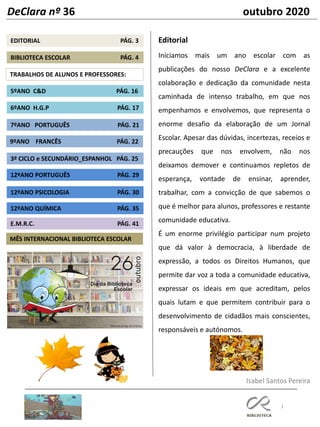 3
9ºANO FRANCÊS PÁG. 22
7ºANO PORTUGUÊS PÁG. 21
TRABALHOS DE ALUNOS E PROFESSORES:
5ºANO C&D PÁG. 16
6ºANO H.G.P PÁG. 17
12ºANO PORTUGUÊS PÁG. 29
EDITORIAL PÁG. 3
3º CICLO e SECUNDÁRIO_ESPANHOL PÁG. 25
BIBLIOTECA ESCOLAR PÁG. 4
MÊS INTERNACIONAL BIBLIOTECA ESCOLAR
12ºANO PSICOLOGIA PÁG. 30
Editorial
Iniciamos mais um ano escolar com as
publicações do nosso DeClara e a excelente
colaboração e dedicação da comunidade nesta
caminhada de intenso trabalho, em que nos
empenhamos e envolvemos, que representa o
enorme desafio da elaboração de um Jornal
Escolar. Apesar das dúvidas, incertezas, receios e
precauções que nos envolvem, não nos
deixamos demover e continuamos repletos de
esperança, vontade de ensinar, aprender,
trabalhar, com a convicção de que sabemos o
que é melhor para alunos, professores e restante
comunidade educativa.
É um enorme privilégio participar num projeto
que dá valor à democracia, à liberdade de
expressão, a todos os Direitos Humanos, que
permite dar voz a toda a comunidade educativa,
expressar os ideais em que acreditam, pelos
quais lutam e que permitem contribuir para o
desenvolvimento de cidadãos mais conscientes,
responsáveis e autónomos.
Isabel Santos Pereira
DeClara nº 36 outubro 2020
12ºANO QUÍMICA PÁG. 35
E.M.R.C. PÁG. 41
 
