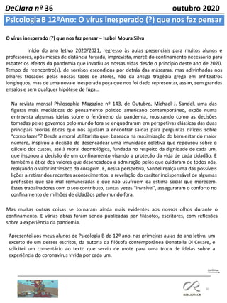 30
PsicologiaB 12ºAno: O vírus inesperado (?) que nos faz pensar
DeClara nº 36 outubro 2020
O vírus inesperado (?) que nos faz pensar – Isabel Moura Silva
Início do ano letivo 2020/2021, regresso às aulas presenciais para muitos alunos e
professores, após meses de distância forçada, imprevista, mercê do confinamento necessário para
esbater os efeitos da pandemia que invadiu as nossas vidas desde o princípio deste ano de 2020.
Tempo de reencontro(s), de sorrisos escondidos por detrás das máscaras, mas adivinhados nos
olhares trocados pelas nossas faces de atores, não da antiga tragédia grega em anfiteatros
longínquos, mas de uma nova e inesperada peça que nos foi dado representar, assim, sem grandes
ensaios e sem qualquer hipótese de fuga…
Na revista mensal Philosophie Magazine nº 143, de Outubro, Michael J. Sandel, uma das
figuras mais mediáticas do pensamento político americano contemporâneo, expõe numa
entrevista algumas ideias sobre o fenómeno da pandemia, mostrando como as decisões
tomadas pelos governos pelo mundo fora se enquadraram em perspetivas clássicas das duas
principais teorias éticas que nos ajudam a encontrar saídas para perguntas difíceis sobre
“como fazer”? Desde a moral utilitarista que, baseada na maximização do bem estar do maior
número, inspirou a decisão de desencadear uma imunidade coletiva que repousou sobre o
cálculo dos custos, até à moral deontológica, fundada no respeito da dignidade de cada um,
que inspirou a decisão de um confinamento visando a proteção da vida de cada cidadão. E
também a ética dos valores que desencadeou a admiração pelos que cuidaram de todos nós,
realçando o valor intrínseco da coragem. E, nessa perspetiva, Sandel realça uma das possíveis
lições a retirar dos recentes acontecimentos: a revelação do caráter indispensável de algumas
profissões que são mal remuneradas e que não usufruem da estima social que merecem.
Esses trabalhadores com o seu contributo, tantas vezes “invisível”, asseguraram o conforto no
confinamento de milhões de cidadãos pelo mundo fora.
Mas muitas outras coisas se tornaram ainda mais evidentes aos nossos olhos durante o
confinamento. E várias obras foram sendo publicadas por filósofos, escritores, com reflexões
sobre a experiência da pandemia.
Apresentei aos meus alunos de Psicologia B do 12º ano, nas primeiras aulas do ano letivo, um
excerto de um desses escritos, da autoria da filósofa contemporânea Donatella Di Cesare, e
solicitei um comentário ao texto que serviu de mote para uma troca de ideias sobre a
experiência do coronavírus vivida por cada um.
 