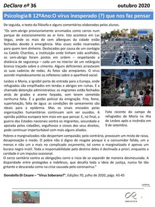 31
PsicologiaB 12ºAno:O vírus inesperado (?) que nos faz pensar
DeClara nº 36 outubro 2020
De seguida, o texto da filósofa e alguns comentários elaborados pelos alunos.
“Os sem-abrigo provisoriamente arrumados como carros num
parque de estacionamento ao ar livre. Isto acontece em Las
Vegas, onde os mais de cem albergues da cidade estão
fechados devido à emergência. Mas esses estão reservados
para quem tem dinheiro. Deslocados por causa de um contágio
na Catolic Charities, a instituição onde tinham sido acolhidos,
os sem-abrigo foram postos em ordem – respeitando a
distância de segurança – cada um no interior de um retângulo
branco traçado sobre o cimento. Alguns deficientes arrastaram
as suas cadeiras de rodas. As fotos são arrepiantes. O vírus
acende impiedosamente os refletores sobre o apartheid social.
Lesbos e Moria, a ignóbil porta de entrada para a Europa, onde
refugiados são empilhados em tendas e abrigos em ruínas. É a
chamada detenção administrativa: os migrantes estão fechados
atrás de grades e arame farpado, sem terem cometido
nenhuma falta. É a gestão policial da emigração. Frio, fome,
superlotação, falta de água: as condições de saneamento são
ideais para a epidemia. Mas os sinais enviados pelas
organizações humanitárias continuam sem ser ouvidos. A
opinião pública europeia tem mais em que pensar. E, no final, a
guerra dos Estados nacionais contra os migrantes, secundada e
apoiada pelos cidadãos, orgulhosos e ciosos dos seus direitos,
pode continuar imperturbável com mais alguns aliados.
Foto recente do campo de
refugiados de Moria na ilha
de Lesbos após o incêndio em
9 de setembro.
Pobres e marginalizados não despertam compaixão; pelo contrário, provocam um misto de raiva,
desaprovação e medo. O pobre não é digno de resgate porque é o consumidor falido, um a
menos e não um a mais no complicado orçamento, tal como o marginalizado é apenas um
buraco negro inútil. Toda a responsabilidade pelo destino deles é declinada a priori, enquanto a
caridade é um impulso ocasional.
O cerco sanitário contra as obrigações corre o risco de se expandir de maneira desmesurada. A
disparidade entre protegidos e indefesos, que desafia toda a ideia de justiça, nunca foi tão
gritante e descarada como na crise causada pelo coronavírus.”
Donatella Di Cesare – “Vírus Soberano?”, Edições 70, julho de 2020, págs. 43-45
 
