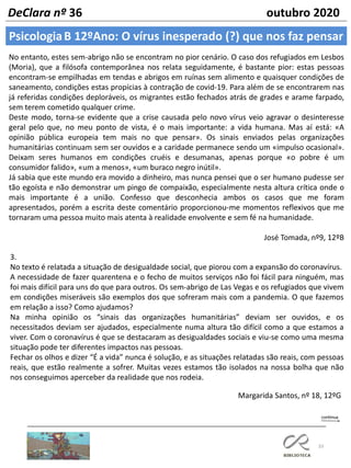 33
PsicologiaB 12ºAno: O vírus inesperado (?) que nos faz pensar
DeClara nº 36 outubro 2020
No entanto, estes sem-abrigo não se encontram no pior cenário. O caso dos refugiados em Lesbos
(Moria), que a filósofa contemporânea nos relata seguidamente, é bastante pior: estas pessoas
encontram-se empilhadas em tendas e abrigos em ruínas sem alimento e quaisquer condições de
saneamento, condições estas propícias à contração de covid-19. Para além de se encontrarem nas
já referidas condições deploráveis, os migrantes estão fechados atrás de grades e arame farpado,
sem terem cometido qualquer crime.
Deste modo, torna-se evidente que a crise causada pelo novo vírus veio agravar o desinteresse
geral pelo que, no meu ponto de vista, é o mais importante: a vida humana. Mas aí está: «A
opinião pública europeia tem mais no que pensar». Os sinais enviados pelas organizações
humanitárias continuam sem ser ouvidos e a caridade permanece sendo um «impulso ocasional».
Deixam seres humanos em condições cruéis e desumanas, apenas porque «o pobre é um
consumidor falido», «um a menos», «um buraco negro inútil».
Já sabia que este mundo era movido a dinheiro, mas nunca pensei que o ser humano pudesse ser
tão egoísta e não demonstrar um pingo de compaixão, especialmente nesta altura crítica onde o
mais importante é a união. Confesso que desconhecia ambos os casos que me foram
apresentados, porém a escrita deste comentário proporcionou-me momentos reflexivos que me
tornaram uma pessoa muito mais atenta à realidade envolvente e sem fé na humanidade.
José Tomada, nº9, 12ºB
3.
No texto é relatada a situação de desigualdade social, que piorou com a expansão do coronavírus.
A necessidade de fazer quarentena e o fecho de muitos serviços não foi fácil para ninguém, mas
foi mais difícil para uns do que para outros. Os sem-abrigo de Las Vegas e os refugiados que vivem
em condições miseráveis são exemplos dos que sofreram mais com a pandemia. O que fazemos
em relação a isso? Como ajudamos?
Na minha opinião os “sinais das organizações humanitárias” deviam ser ouvidos, e os
necessitados deviam ser ajudados, especialmente numa altura tão difícil como a que estamos a
viver. Com o coronavírus é que se destacaram as desigualdades sociais e viu-se como uma mesma
situação pode ter diferentes impactos nas pessoas.
Fechar os olhos e dizer “É a vida” nunca é solução, e as situações relatadas são reais, com pessoas
reais, que estão realmente a sofrer. Muitas vezes estamos tão isolados na nossa bolha que não
nos conseguimos aperceber da realidade que nos rodeia.
Margarida Santos, nº 18, 12ºG
 