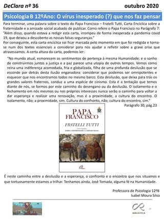 34
PsicologiaB 12ºAno: O vírus inesperado (?) que nos faz pensar
DeClara nº 36 outubro 2020
Para terminar, uma palavra sobre o texto do Papa Francisco – Fratelli Tutti, Carta Encíclica sobre a
fraternidade e a amizade social acabado de publicar. Como refere o Papa Francisco no Parágrafo 7:
”Além disso, quando estava a redigir esta carta, irrompeu de forma inesperada a pandemia covid
19, que deixou a descoberto as nossas falsas seguranças.”
Por conseguinte, esta carta encíclica vai ficar marcada pelo momento em que foi redigida e torna-
se num dos textos essenciais a considerar para nos ajudar a refletir sobre a grave crise que
atravessamos. A certa altura da carta, podemos ler:
É neste caminho entre a desilusão e a esperança, o confronto e o encontro que nos situamos e
que tortuosamente estamos a trilhar. Tenhamos ainda, José Tomada, alguma fé na Humanidade.
Professora de Psicologia 12ºB
Isabel Moura Silva
“No mundo atual, esmorecem os sentimentos de pertença à mesma Humanidade; e o sonho
de construirmos juntos a justiça e a paz parece uma utopia de outros tempos. Vemos como
reina uma indiferença acomodada, fria e globalizada, filha de uma profunda desilusão que se
esconde por detrás desta ilusão enganadora: considerar que podemos ser omnipotentes e
esquecer que nos encontramos todos no mesmo barco. Esta desilusão, que deixa para trás os
grandes valores fraternos, conduz a uma espécie de cinismo. Esta é a tentação que temos
diante de nós, se formos por este caminho do desengano ou da desilusão. O isolamento e o
fechamento em nós mesmos ou nos próprios interesses nunca serão o caminho para voltar a
dar esperança e realizar uma renovação, mas é a proximidade, a cultura do encontro. O
isolamento, não; a proximidade, sim. Cultura do confronto, não; cultura do encontro, sim.”
Parágrafo 30, pág.23
 
