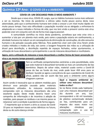 35
Química 12º Ano: O COVID-19 e o AMBIENTE
DeClara nº 36 outubro 2020
COVID-19: UM DESCANSO PARA O MEIO AMBIENTE ?
Desde que o novo vírus, COVID-19, surgiu, que os hábitos humanos nunca mais voltaram
a ser os mesmos. No início da pandemia a ciência sabia muito pouco acerca desta nova
adversidade, pelo que o conhecimento humano tem vindo a crescer a um nível muito rápido em
muito pouco tempo. Face esta dificuldade a população mundial viu-se obrigada a enfrentare-la
adaptando-se a novos métodos e formas de vida, que nos tem vindo a prevenir contra este vírus
podendo viver em conjunto com ele da forma mais segura possível.
A comunidade científica no início desta pandemia, acreditava que esta crise viria a
aumentar a luta por um planeta mais verde, pois como a população estaria em confinamento, a
atividade humana iria reduzir-se em consequência da diminuição de construções, do alto consumo
humano e da poluição causada pelas fábricas. Para podermos viver com este vírus foram ainda
criados métodos e modos de vida, tais como: a lavagem frequente das mãos ou a utilização de
álcool para desinfeção, a desinfeção repetida de espaços fechados, evitar ajuntamentos, a
utilização de luvas descartáveis e principalmente o uso de máscaras descartáveis e reutilizáveis.
Agora, será a utilização de máscaras e luvas descartáveis a melhor forma de haver prevenção do
vírus e ao mesmo tempo prevenir a poluição?
Tem-se verificado comportamentos contrários a esta possibilidade, visto
que este material é descartável tornando-se mais um constituinte do lixo
doméstico. Depois de salvar vidas, material usado contra a Covid-19
passa do lixo ao fundo do mar, onde pode levar 450 anos para se
desfazer. Sucede-se agora a consciência de que a pandemia de Covid-19,
afinal, poderá não ser assim tão boa para o ambiente como alguns
chegaram a pensar.
Qual o impacto ambiental de
utilizar uma máscara descartável
todos os dias?
Se no Reino Unido cada habitante
usar uma máscara descartável por
dia durante um ano, isso
corresponderá a 66 mil toneladas
de plástico contaminado deitado
ao lixo, contribuindo para um
impacto dez vezes maior nas
alterações climáticas por
comparação com o uso de
máscaras reutilizáveis.
Assim sendo é necessário que se adotem medidas para
diminuir essa poluição causada pelos materiais
descartáveis utilizados. As máscaras reutilizáveis
comparadas com as máscaras descartáveis são uma
excelente opção. Deste modo deveria haver uma
campanha de informação e de incentivo à adoção de
medidas, para poupar os resíduos e ao mesmo passo se
relacionar com o combate à pandemia de forma segura.
É importante que se levem a sério as causas da Covid-
19 para se impedirem novos surtos idênticos no futuro,
desta ou de outra doença similar.
 