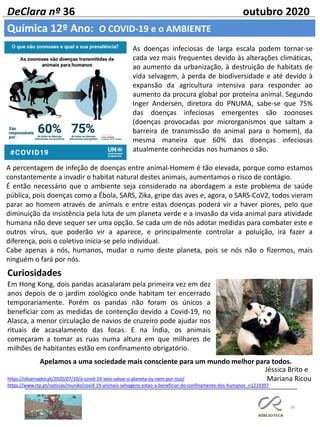 36
DeClara nº 36 outubro 2020
As doenças infeciosas de larga escala podem tornar-se
cada vez mais frequentes devido às alterações climáticas,
ao aumento da urbanização, à destruição de habitats de
vida selvagem, à perda de biodiversidade e até devido à
expansão da agricultura intensiva para responder ao
aumento da procura global por proteína animal. Segundo
Inger Andersen, diretora do PNUMA, sabe-se que 75%
das doenças infeciosas emergentes são zoonoses
(doenças provocadas por microrganismos que saltam a
barreira de transmissão do animal para o homem), da
mesma maneira que 60% das doenças infeciosas
atualmente conhecidas nos humanos o são.
A percentagem de infeção de doenças entre animal-Homem é tão elevada, porque como estamos
constantemente a invadir o habitat natural destes animais, aumentamos o risco de contágio.
É então necessário que o ambiente seja considerado na abordagem a este problema de saúde
pública, pois doenças como a Ébola, SARS, Zika, gripe das aves e, agora, o SARS-CoV2, todos vieram
parar ao homem através de animais e entre estas doenças poderá vir a haver piores, pelo que
diminuição da insistência pela luta de um planeta verde e a invasão da vida animal para atividade
humana não deve sequer ser uma opção. Se cada um de nós adotar medidas para combater este e
outros vírus, que poderão vir a aparece, e principalmente controlar a poluição, irá fazer a
diferença, pois o coletivo inicia-se pelo individual.
Cabe apenas a nós, humanos, mudar o rumo deste planeta, pois se nós não o fizermos, mais
ninguém o fará por nós.
Curiosidades
Em Hong Kong, dois pandas acasalaram pela primeira vez em dez
anos depois de o jardim zoológico onde habitam ter encerrado
temporariamente. Porém os pandas não foram os únicos a
beneficiar com as medidas de contenção devido a Covid-19, no
Alasca, a menor circulação de navios de cruzeiro pode ajudar nos
rituais de acasalamento das focas. E na Índia, os animais
começaram a tomar as ruas numa altura em que milhares de
milhões de habitantes estão em confinamento obrigatório.
Apelamos a uma sociedade mais consciente para um mundo melhor para todos.
https://observador.pt/2020/07/10/a-covid-19-veio-salvar-o-planeta-ou-nem-por-isso/
https://www.rtp.pt/noticias/mundo/covid-19-animais-selvagens-estao-a-beneficiar-do-confinamento-dos-humanos_n1219397
Jéssica Brito e
Mariana Ricou
Química 12º Ano: O COVID-19 e o AMBIENTE
 