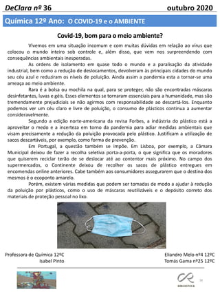 38
DeClara nº 36 outubro 2020
Professora de Química 12ºC
Isabel Pinto
Vivemos em uma situação incomum e com muitas dúvidas em relação ao vírus que
colocou o mundo inteiro sob controle e, além disso, que vem nos surpreendendo com
consequências ambientais inesperadas.
As ordens de isolamento em quase todo o mundo e a paralisação da atividade
industrial, bem como a redução de deslocamentos, devolveram às principais cidades do mundo
seu céu azul e reduziram os níveis de poluição. Ainda assim a pandemia esta a tornar-se uma
ameaça ao meio ambiente.
Rara é a bolsa ou mochila na qual, para se proteger, não são encontradas máscaras
desinfetantes, luvas e géis. Esses elementos se tornaram essenciais para a humanidade, mas são
tremendamente prejudiciais se não agirmos com responsabilidade ao descartá-los. Enquanto
podemos ver um céu claro e livre de poluição, o consumo de plásticos continua a aumentar
consideravelmente.
Segundo a edição norte-americana da revisa Forbes, a indústria do plástico está a
aproveitar o medo e a incerteza em torno da pandemia para adiar medidas ambientais que
visam precisamente a redução da poluição provocada pelo plástico. Justificam a utilização de
sacos descartáveis, por exemplo, como forma de prevenção.
Em Portugal, a questão também se impõe. Em Lisboa, por exemplo, a Câmara
Municipal deixou de fazer a recolha seletiva porta-a-porta, o que significa que os moradores
que quiserem reciclar terão de se deslocar até ao contentor mais próximo. No campo dos
supermercados, o Continente deixou de recolher os sacos de plástico entregues em
encomendas online anteriores. Cabe também aos consumidores assegurarem que o destino dos
mesmos é o ecoponto amarelo.
Porém, existem várias medidas que podem ser tomadas de modo a ajudar à redução
da poluição por plásticos, como o uso de máscaras reutilizáveis e o depósito correto dos
materiais de proteção pessoal no lixo.
Covid-19, bom para o meio ambiente?
Química 12º Ano: O COVID-19 e o AMBIENTE
Eliandro Melo nº4 12ºC
Tomás Gama nº25 12ºC
 