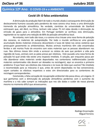39
DeClara nº 36 outubro 2020
Química 12º Ano: O COVID-19 e o AMBIENTE
Covid-19: O falso ambientalista
Rodrigo Encarnação
Miguel Ferreira
A diminuição da produção fabril de todo o mundo aliada à consequente diminuição do
deslocamento humano causada pela pandemia do novo corona vírus levou a uma diminuição
tremenda da poluição atmosférica. Na verdade, cientistas da universidade de Stanford
estimavam que, até Abril, na China, tenham sido salvas 75 mil vidas devido à diminuição da
emissão de gases para a atmosfera. Em Portugal também se verificou esta diminuição,
registando-se na capital uma redução de 80% da poluição atmosférica local.
No entanto, nem tudo são rosas, e o corona vírus trouxe uma nova forma de poluição
dos oceanos, os materiais de autoproteção. Por todo o mundo verificou-se uma grande
acumulação destes materiais (máscaras descartáveis e luvas de latex) nas zonas costeiras que
preocupam gravemente os ambientalistas. Muitos animais marítimos têm sido encontrados
feridos e até mortos fruto do encontro com estes materiais que as pessoas abandonam nas
ruas. Nos últimos meses têm vindo a acrescer os relatos de aves que perdem a vida pela
ingestão de luvas, animais com as patas presas por elásticos, Está causada uma nova forma de
poluição há qual ainda não existe uma resposta imediata. A solução, por enquanto passa por
não abandonar estes materiais sendo depositados nos contentores indiferenciados (sendo
materiais contaminados não devem ser deixados na reciclagem), aqui se encontra o primeiro
problema: O que fazer aos elásticos das máscaras e às luvas de latex que usamos? No imediato
o recomendado para as máscaras é que, antes de serem depositadas no lixo convencional,
sejam cortados os elásticos respetivos e estes sim direcionados para os contentores de
reciclagem correspondentes.
Concluindo, a falsa sensação de recuperação ambiental não passa disso, um engano. O
que ganhamos com a diminuição da poluição atmosférica perdemos com o aumento da
marítima e a nós cabe cumprir as indicações que nos são dadas e cuidar do nosso planeta
mesmo no momento difícil que atravessamos.
 