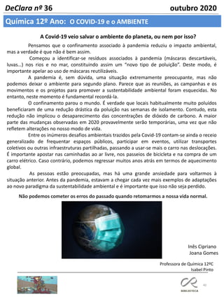 40
DeClara nº 36 outubro 2020
Química 12º Ano: O COVID-19 e o AMBIENTE
A Covid-19 veio salvar o ambiente do planeta, ou nem por isso?
Pensamos que o confinamento associado à pandemia reduziu o impacto ambiental,
mas a verdade é que não é bem assim.
Começou a identificar-se resíduos associados à pandemia (máscaras descartáveis,
luvas…) nos rios e no mar, constituindo assim um “novo tipo de poluição”. Deste modo, é
importante apelar ao uso de máscaras reutilizáveis.
A pandemia é, sem dúvida, uma situação extremamente preocupante, mas não
podemos deixar o ambiente para segundo plano. Parece que as reuniões, as campanhas e os
movimentos e os projetos para promover a sustentabilidade ambiental foram esquecidas. No
entanto, neste momento é fundamental recordá-la.
O confinamento parou o mundo. É verdade que locais habitualmente muito poluídos
beneficiaram de uma redução drástica da poluição nas semanas de isolamento. Contudo, esta
redução não implicou o desaparecimento das concentrações de dióxido de carbono. A maior
parte das mudanças observadas em 2020 provavelmente serão temporárias, uma vez que não
refletem alterações no nosso modo de vida.
Entre os inúmeros desafios ambientais trazidos pela Covid-19 contam-se ainda o receio
generalizado de frequentar espaços públicos, participar em eventos, utilizar transportes
coletivos ou outras infraestruturas partilhadas, passando a usar-se mais o carro nas deslocações.
É importante apostar nas caminhadas ao ar livre, nos passeios de bicicleta e na compra de um
carro elétrico. Caso contrário, podemos regressar muitos anos atrás em termos de aquecimento
global.
As pessoas estão preocupadas, mas há uma grande ansiedade para voltarmos à
situação anterior. Antes da pandemia, estavam a chegar cada vez mais exemplos de adaptações
ao novo paradigma da sustentabilidade ambiental e é importante que isso não seja perdido.
Não podemos cometer os erros do passado quando retomarmos a nossa vida normal.
Inês Cipriano
Joana Gomes
Professora de Química 12ºC
Isabel Pinto
 