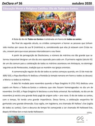 42
DeClara nº 36 outubro 2020
Educação Moral e Religiosa Católica: Dia de Todos-os-Santos
A festa do dia de Todos-os-Santos é celebrada em honra de todos os santos.
No final do segundo século, os cristãos começaram a honrar as pessoas que tinham
sido mortas por causa da sua fé (mártires) e, considerando que elas já estavam com Cristo no
céu, oravam para que essas pessoas intercedessem a seu favor.
A partir da perseguição de Diocleciano, o número de mártires era tão grande que se
tornou impossível designar um dia do ano separado para cada um. O primeiro registo (século IV)
de um dia comum para a celebração de todos os mártires aconteceu em Antioquia, no domingo
seguinte ao de Pentecostes, tradição que se mantém nas igrejas orientais.
A comemoração regular do dia de todos os santos começou quando, em 13 de maio de
609/ 610, o Papa Bonifácio IV dedicou o Panteão (o templo romano em honra a todos os deuses)
a Maria e a todos os mártires.
A data foi mudada para novembro quando o Papa Gregório III (731-741) dedicou uma
capela em Roma a Todos-os-Santos e ordenou que eles fossem homenageados no dia um de
novembro. Em 835, o Papa Gregório IV declarou-a uma festa universal. Na realidade, no dia um de
novembro já existia uma grande festa pagã de origem celta – ano novo. O dia de todos os santos,
com o tempo, foi tendo uma grande importância. Dessa forma, a celebração vespertina foi
ganhando uma grande dimensão. Essa vigília, em Inglaterra, era chamada All Hallow´s Eve (vigília
de todos os santos). Com o decurso do tempo foi começando a ser chamada All Hallowed Eve,
depois All Allow Een e mais tarde Halloween.
 