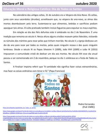 43
DeClara nº 36 outubro 2020
No calendário dos antigos celtas, 31 de outubro era a Véspera do Ano-Novo. Os celtas,
junto com seus sacerdotes (druidas), acreditavam que, na véspera do ano-novo, as almas dos
mortos deambulavam pela terra. Sustentava-se que alimentos, bebidas e sacrifícios podiam
apaziguar tais almas. O culto praticado também incluía fogueiras para expulsar os maus espíritos.
Em relação ao dia dos fiéis defuntos este é celebrado no dia 2 de Novembro. É uma
tradição que remonta ao século II. Nessa altura alguns cristãos rezavam pelos falecidos, visitando
os túmulos dos mártires para rezar pelos que tinham morrido. No século V, a Igreja dedicava um
dia do ano para rezar por todos os mortos, pelos quais ninguém rezava e dos quais ninguém
lembrava. Desde o século XI os Papas Silvestre II (1009), João XVII (1009) e Leão IX (1015)
impuseram a comunidade cristã de dedicar um dia aos mortos. No século XIII esse dia anual
passou a ser comemorado em 2 de novembro, porque no dia 1 celebrava-se a Festa de Todos os
Santos.
A finalizar importa referir que ”A santidade não significa fazer coisas extraordinárias,
mas fazer as coisas ordinárias com Amor e Fé.” (Papa Francisco)
Pedro Fernandes
(Prof. EMRC)https://pt.wikipedia.org/wiki/Dia_de_Todos_os_Santos
https://www.google.com/search?q=dia+de+todos+os+santos&source=lnms&tbm=isch&sa=X&ved=2ahUKEwi5xrOnu7nsAhWUrHEKHQ40AOYQ_AUoAXoECAc
QAw&biw=1280&bih=856#imgrc=3hzozutnxsgafM&imgdii=GuAjttJnti9cHM
https://www.google.com/search?q=dia+de+todos+os+santos+&tbm=isch&ved=2ahUKEwjusdbb477sAhVLw4UKHSL-APEQ2-
cCegQIABAA&oq=dia+de+todos+os+santos+&gs_lcp=CgNpbWcQA1DeuQFYs7wBYLS_AWgAcAB4AYABoAWIAf0LkgEHMC4xLjUtMpgBAKABAaoBC2d3cy13aXot
aW1nwAEB&sclient=img&ei=cYqMX661C8uGlwSi_IOIDw&bih=689&biw=1280#imgrc=0yTM4QD_cDduDM&imgdii=cSxhtXYPtN3TSM
Educação Moral e Religiosa Católica: Dia de Todos os Santos
 