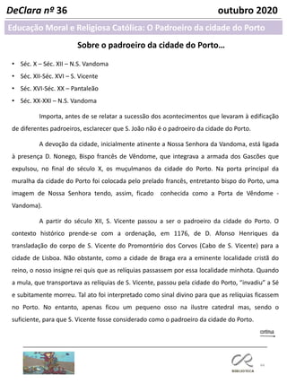 44
DeClara nº 36 outubro 2020
Sobre o padroeiro da cidade do Porto…
• Séc. X – Séc. XII – N.S. Vandoma
• Séc. XII-Séc. XVI – S. Vicente
• Séc. XVI-Séc. XX – Pantaleão
• Séc. XX-XXI – N.S. Vandoma
Importa, antes de se relatar a sucessão dos acontecimentos que levaram à edificação
de diferentes padroeiros, esclarecer que S. João não é o padroeiro da cidade do Porto.
A devoção da cidade, inicialmente atinente a Nossa Senhora da Vandoma, está ligada
à presença D. Nonego, Bispo francês de Vêndome, que integrava a armada dos Gascões que
expulsou, no final do século X, os muçulmanos da cidade do Porto. Na porta principal da
muralha da cidade do Porto foi colocada pelo prelado francês, entretanto bispo do Porto, uma
imagem de Nossa Senhora tendo, assim, ficado conhecida como a Porta de Vêndome -
Vandoma).
A partir do século XII, S. Vicente passou a ser o padroeiro da cidade do Porto. O
contexto histórico prende-se com a ordenação, em 1176, de D. Afonso Henriques da
transladação do corpo de S. Vicente do Promontório dos Corvos (Cabo de S. Vicente) para a
cidade de Lisboa. Não obstante, como a cidade de Braga era a eminente localidade cristã do
reino, o nosso insigne rei quis que as relíquias passassem por essa localidade minhota. Quando
a mula, que transportava as relíquias de S. Vicente, passou pela cidade do Porto, “invadiu” a Sé
e subitamente morreu. Tal ato foi interpretado como sinal divino para que as relíquias ficassem
no Porto. No entanto, apenas ficou um pequeno osso na ilustre catedral mas, sendo o
suficiente, para que S. Vicente fosse considerado como o padroeiro da cidade do Porto.
Educação Moral e Religiosa Católica: O Padroeiro da cidade do Porto
 
