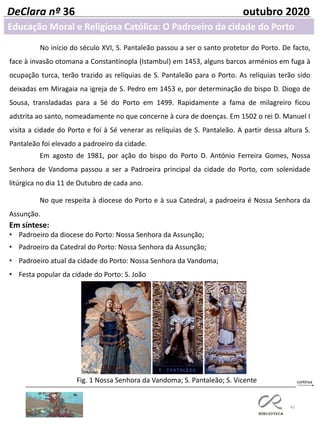 45
DeClara nº 36 outubro 2020
Em agosto de 1981, por ação do bispo do Porto D. António Ferreira Gomes, Nossa
Senhora de Vandoma passou a ser a Padroeira principal da cidade do Porto, com solenidade
litúrgica no dia 11 de Outubro de cada ano.
No que respeita à diocese do Porto e à sua Catedral, a padroeira é Nossa Senhora da
Assunção.
Em síntese:
• Padroeiro da diocese do Porto: Nossa Senhora da Assunção;
• Padroeiro da Catedral do Porto: Nossa Senhora da Assunção;
• Padroeiro atual da cidade do Porto: Nossa Senhora da Vandoma;
• Festa popular da cidade do Porto: S. João
Fig. 1 Nossa Senhora da Vandoma; S. Pantaleão; S. Vicente
No início do século XVI, S. Pantaleão passou a ser o santo protetor do Porto. De facto,
face à invasão otomana a Constantinopla (Istambul) em 1453, alguns barcos arménios em fuga à
ocupação turca, terão trazido as relíquias de S. Pantaleão para o Porto. As relíquias terão sido
deixadas em Miragaia na igreja de S. Pedro em 1453 e, por determinação do bispo D. Diogo de
Sousa, transladadas para a Sé do Porto em 1499. Rapidamente a fama de milagreiro ficou
adstrita ao santo, nomeadamente no que concerne à cura de doenças. Em 1502 o rei D. Manuel I
visita a cidade do Porto e foi à Sé venerar as relíquias de S. Pantaleão. A partir dessa altura S.
Pantaleão foi elevado a padroeiro da cidade.
Educação Moral e Religiosa Católica: O Padroeiro da cidade do Porto
 