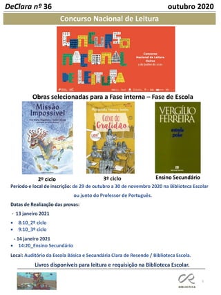 5
Concurso Nacional de Leitura
DeClara nº 36 outubro 2020
2º ciclo 3º ciclo Ensino Secundário
Obras selecionadas para a Fase interna – Fase de Escola
Período e local de inscrição: de 29 de outubro a 30 de novembro 2020 na Biblioteca Escolar
ou junto do Professor de Português.
Datas de Realização das provas:
- 13 janeiro 2021
• 8:10_2º ciclo
• 9:10_3º ciclo
- 14 janeiro 2021
• 14:20_Ensino Secundário
Local: Auditório da Escola Básica e Secundária Clara de Resende / Biblioteca Escola.
Livros disponíveis para leitura e requisição na Biblioteca Escolar.
 