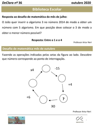 7
Desafio de matemática mês de outubro
Professor Artur Neri
Biblioteca Escolar
Resposta ao desafio de matemática do mês de julho:
O João quer inserir o algarismo 3 no número 2014 de modo a obter um
número com 5 algarismo. Em que posição deve colocar o 3 de modo a
obter o menor número possível?
Resposta: Entre o 1 e o 4
DeClara nº 36 outubro 2020
Fazendo as operações indicadas pelas setas da figura ao lado. Descobre
que número corresponde ao ponto de interrogação.
Professor Artur Neri
 