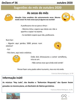 As secas do mês
Atenção: Estas anedotas são extremamente secas. Mesmo
muito secas! As mais secas que já alguma vez ouviste!
8
Sugestões do mês de outubro 2020
Francisco Manta Rodrigues, 11.ºD
Informação inútil
As músicas “Hey Jude”, dos Beatles e “Bohemian Rhapsody” dos Queen foram
gravadas no mesmo piano, um Bechstein de fabrico germânico.
Francisco Manta Rodrigues, 11.ºD
DeClara nº 36 outubro 2020
A professora vira-se para o Artur:
- Menino Artur, espero que desta vez não o
apanhe a copiar no exame.
- Eu também espero que não, professora.
Num bar:
- Alguém aqui perdeu 500€ presos num
elástico?
- Eu!
- Pois bem, aqui está o elástico.
Estão dois dinossauros a comer semáforos,
vira-se um:
- Não comas esse que ainda está verde!
Pensei fazer uma piada sobre tsunamis, mas era má onda.
 