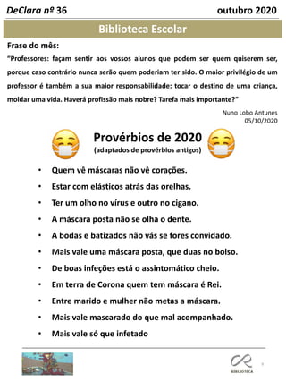 9
Biblioteca Escolar
DeClara nº 36 outubro 2020
Frase do mês:
“Professores: façam sentir aos vossos alunos que podem ser quem quiserem ser,
porque caso contrário nunca serão quem poderiam ter sido. O maior privilégio de um
professor é também a sua maior responsabilidade: tocar o destino de uma criança,
moldar uma vida. Haverá profissão mais nobre? Tarefa mais importante?”
Nuno Lobo Antunes
05/10/2020
Provérbios de 2020
(adaptados de provérbios antigos)
• Quem vê máscaras não vê corações.
• Estar com elásticos atrás das orelhas.
• Ter um olho no vírus e outro no cigano.
• A máscara posta não se olha o dente.
• A bodas e batizados não vás se fores convidado.
• Mais vale uma máscara posta, que duas no bolso.
• De boas infeções está o assintomático cheio.
• Em terra de Corona quem tem máscara é Rei.
• Entre marido e mulher não metas a máscara.
• Mais vale mascarado do que mal acompanhado.
• Mais vale só que infetado
 