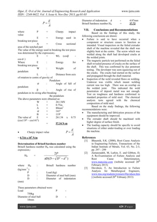 Ogur, E. O et al Int. Journal of Engineering Research and Application
ISSN : 2248-9622, Vol. 3, Issue 6, Nov-Dec 2013, pp.01-05

P
where
value

P

Diameter of indentation d
Brinell hardness number HB

E
A

=

Charpy

impact

E
=
Energy used in
breaking test piece
A
=
Cross
sectional
area of the notched part
The value of the energy used in breaking the test piece
was determined by the expression;E
=
WL (cosβ
cos  )
Where
E
:
Energy
for
breaking test piece
W
:
Weight
of
pendulum
L
:
Distance from axis
of rotation to centre of gravity of
Pendulum

:
Angle of fall of
pendulum
β
:
Angle of rise of
pendulum in its swing after breaking
the pendulum
The above parameters were obtained as:
W
=
261.54N
L
=
0.75m
A
=
80mm2

=
141º
Β
=
119º
The value of
E
=
261.54 x 0.75
(cos119º – cos141º)
=
57.34 N-m


P

Charpy impact value

E
A

= 0.716 x 106 N/m

VII.

where

HB

[2]

2P

D( D  D 2  d 2 )
:

Brinell hardness number
[3]

2

(kg/mm )
P
D
D
(mm)

:
:
:

Load (kg)
Diameter of steel ball (mm)
Diameter of indentation

These parameters obtained were:
Load
750kg
Diameter of steel ball
10mm
www.ijera.com

4.87mm
37.72

Conclusions and Recommendations

References
[1]

=

=

Based on the findings of this study, the
following conclusions are drawn:
 Failure is said to have occurred when a
component or structure ceases to function as
intended. Visual inspection on the failed extruder
shaft of the machine revealed that the shaft was
slightly bent at the centre. The screw which was
welded along the shaft had developed cracks at
the welded joints.
 The magnetic particle test performed on the failed
shaft revealed presence of cracks on the surface of
the shaft. This was confirmed by dye penetrant
testing. The developer was seen squeezing out of
the cracks. The cracks had started on the surface
and propagated through the shaft material.
 Inspection of the weld revealed flaws on welding.
Undercut was visible which meant welding
current was too high. There was an overlap on
the welded joint.
This indicated the weld
penetration of deposit metal was not enough.
Test on toughness and hardness conformed to
standard properties of mild steel. The chemical
analysis tests agreed with the chemical
composition of mild steel.
Based on the study findings, the following
recommendations were:
 The manufacturing and fabrication process of the
equipment should be improved.
 The extruder shaft should be machined with
higher degree of surface finish.
 The loading capacity should be specific to avoid
situations of either under-loading or over loading
the machine.

Determination of Brinell hardness number
Brinell hardness number HB was calculated using the
expression;HB

www.ijera.com

P

-

D

Bhaumik, S.K. (2000), Root Cause Analysis
in Engineering Failures, Transactions of the
Indian Institute of Metals, Vol. 63, No. 2-3,
pp. 297 – 299
Zamanzadeh, M, Larkin, E. and Gibbon, D,
A Re-Examination of Failure Analysis and
Root
Cause
Determination,
www.matcoinc.com (website accessed 20th
February 2013)
Davidson, T, An Introduction to Failure
Analysis for Metallurgical Engineers,
www.tms.org/students/winners/Davidson.htm
l (website accessed 20th February 2013)

-

629 | P a g e

 