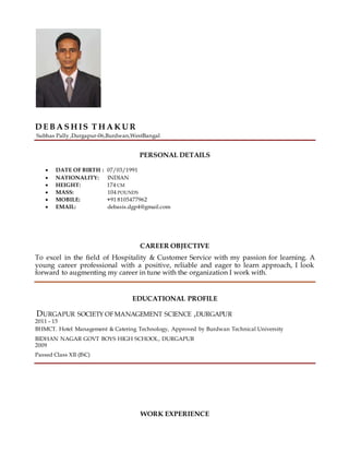 D E B A S H IS T H A K U R
Subhas Pally ,Durgapur-06,Burdwan,WestBangal
PERSONAL DETAILS
 DATE OF BIRTH : 07/03/1991
 NATIONALITY: INDIAN
 HEIGHT: 174 CM
 MASS: 104 POUNDS
 MOBILE: +91 8105477962
 EMAIL: debasis.dgp4@gmail.com
CAREER OBJECTIVE
To excel in the field of Hospitality & Customer Service with my passion for learning. A
young career professional with a positive, reliable and eager to learn approach, I look
forward to augmenting my career in tune with the organization I work with.
EDUCATIONAL PROFILE
DURGAPUR SOCIETY OFMANAGEMENT SCIENCE ,DURGAPUR
2011 – 15
BHMCT. Hotel Management & Catering Technology, Approved by Burdwan Technical University
BIDHAN NAGAR GOVT BOYS HIGH SCHOOL, DURGAPUR
2009
Passed Class XII (ISC)
WORK EXPERIENCE
 