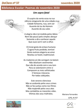 12
Biblioteca Escolar: Poemas de novembro 2020
DeClara nº 37 novembro 2020
Um sopro fatal
O suspiro do vento ecoa na rua
O silêncio estagnante de uma cidade crua
Cidade fantasma, nua, sem cor
Ausente da luz do Homem
Ausente do seu calor.
A alegria não é já medida pelos lábios
Nem tão pouco pelo simples abraçar
Somente a dá a conhecer aquele
Que ouse sorrir com o olhar.
O trivial gesto do enlace humano
É agora fruto proibido, temível
Gesto outrora alegoria ao amor
Revelou-se hostil, inadmissível.
As madames já não carregam no batom
Não idealizam vestimentas
Que vão de acordo com o seu tom
Para se ostentarem entre si
Comparam as mais sofisticadas
E famosas máscaras.
Por todas cobiçadas.
Este veneno silencioso
Não se acobarda pelos seus crimes
Não se faz justiça como nos filmes
Não responde pelos seus atos
Mas contabiliza as inocentes vidas.
Vítimas dos seus maltratos. Mariana Fernandes
12ºG, N.º27
 