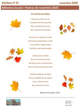 13
DeClara nº 37 novembro 2020
O caminho das folhas
Dançam as folhas no ar,
Esvoaçam de livres que são,
São o caminhar do vento,
São a quimera da emoção.
Sou quem me agarra ao nada,
Receosa de desperdiçar o tudo,
Livre, porém, fragmentada,
Caminho, mas desorientada.
Gostava de ser folha,
De ser livremente minha,
De dançar com o inconsciente,
De ter a força que dantes tinha.
Também poderias ser folha,
Seres o espelho da tua alegria,
Seres a fonte de luz,
Que outrora te movia.
Mariana Fernandes, 12ºG
Biblioteca Escolar: Poemas de novembro 2020
 