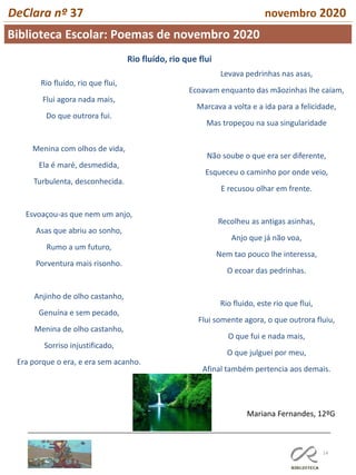 14
DeClara nº 37 novembro 2020
Rio fluído, rio que flui,
Flui agora nada mais,
Do que outrora fui.
Menina com olhos de vida,
Ela é maré, desmedida,
Turbulenta, desconhecida.
Esvoaçou-as que nem um anjo,
Asas que abriu ao sonho,
Rumo a um futuro,
Porventura mais risonho.
Anjinho de olho castanho,
Genuína e sem pecado,
Menina de olho castanho,
Sorriso injustificado,
Era porque o era, e era sem acanho.
Levava pedrinhas nas asas,
Ecoavam enquanto das mãozinhas lhe caíam,
Marcava a volta e a ida para a felicidade,
Mas tropeçou na sua singularidade
Não soube o que era ser diferente,
Esqueceu o caminho por onde veio,
E recusou olhar em frente.
Recolheu as antigas asinhas,
Anjo que já não voa,
Nem tao pouco lhe interessa,
O ecoar das pedrinhas.
Rio fluido, este rio que flui,
Flui somente agora, o que outrora fluiu,
O que fui e nada mais,
O que julguei por meu,
Afinal também pertencia aos demais.
Mariana Fernandes, 12ºG
Rio fluído, rio que flui
Biblioteca Escolar: Poemas de novembro 2020
 