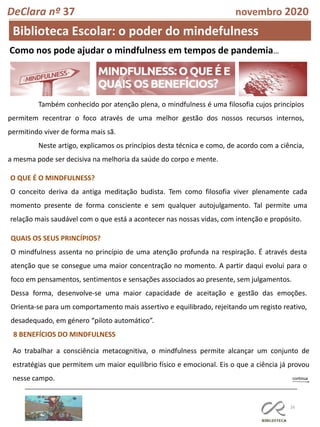 16
DeClara nº 37 novembro 2020
Biblioteca Escolar: o poder do mindefulness
Como nos pode ajudar o mindfulness em tempos de pandemia…
Também conhecido por atenção plena, o mindfulness é uma filosofia cujos princípios
permitem recentrar o foco através de uma melhor gestão dos nossos recursos internos,
permitindo viver de forma mais sã.
Neste artigo, explicamos os princípios desta técnica e como, de acordo com a ciência,
a mesma pode ser decisiva na melhoria da saúde do corpo e mente.
O QUE É O MINDFULNESS?
O conceito deriva da antiga meditação budista. Tem como filosofia viver plenamente cada
momento presente de forma consciente e sem qualquer autojulgamento. Tal permite uma
relação mais saudável com o que está a acontecer nas nossas vidas, com intenção e propósito.
QUAIS OS SEUS PRINCÍPIOS?
O mindfulness assenta no princípio de uma atenção profunda na respiração. É através desta
atenção que se consegue uma maior concentração no momento. A partir daqui evolui para o
foco em pensamentos, sentimentos e sensações associados ao presente, sem julgamentos.
Dessa forma, desenvolve-se uma maior capacidade de aceitação e gestão das emoções.
Orienta-se para um comportamento mais assertivo e equilibrado, rejeitando um registo reativo,
desadequado, em género “piloto automático”.
8 BENEFÍCIOS DO MINDFULNESS
Ao trabalhar a consciência metacognitiva, o mindfulness permite alcançar um conjunto de
estratégias que permitem um maior equilíbrio físico e emocional. Eis o que a ciência já provou
nesse campo.
 