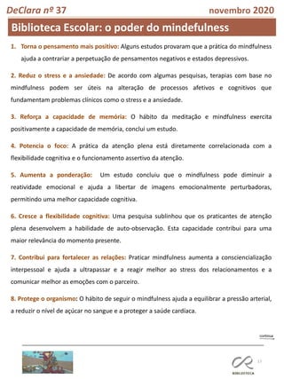 17
DeClara nº 37 novembro 2020
1. Torna o pensamento mais positivo: Alguns estudos provaram que a prática do mindfulness
ajuda a contrariar a perpetuação de pensamentos negativos e estados depressivos.
2. Reduz o stress e a ansiedade: De acordo com algumas pesquisas, terapias com base no
mindfulness podem ser úteis na alteração de processos afetivos e cognitivos que
fundamentam problemas clínicos como o stress e a ansiedade.
3. Reforça a capacidade de memória: O hábito da meditação e mindfulness exercita
positivamente a capacidade de memória, conclui um estudo.
4. Potencia o foco: A prática da atenção plena está diretamente correlacionada com a
flexibilidade cognitiva e o funcionamento assertivo da atenção.
5. Aumenta a ponderação: Um estudo concluiu que o mindfulness pode diminuir a
reatividade emocional e ajuda a libertar de imagens emocionalmente perturbadoras,
permitindo uma melhor capacidade cognitiva.
6. Cresce a flexibilidade cognitiva: Uma pesquisa sublinhou que os praticantes de atenção
plena desenvolvem a habilidade de auto-observação. Esta capacidade contribui para uma
maior relevância do momento presente.
7. Contribui para fortalecer as relações: Praticar mindfulness aumenta a consciencialização
interpessoal e ajuda a ultrapassar e a reagir melhor ao stress dos relacionamentos e a
comunicar melhor as emoções com o parceiro.
8. Protege o organismo: O hábito de seguir o mindfulness ajuda a equilibrar a pressão arterial,
a reduzir o nível de açúcar no sangue e a proteger a saúde cardíaca.
Biblioteca Escolar: o poder do mindefulness
 