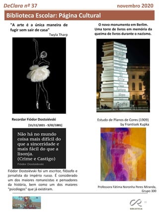 19
DeClara nº 37 novembro 2020
Biblioteca Escolar: Página Cultural
Professora Fátima Noronha Peres Miranda,
Grupo 300
O novo monumento em Berlim.
Uma torre de livros em memória da
queima de livros durante o nazismo.
"A arte é a única maneira de
fugir sem sair de casa"
Twyla Tharp
Recordar Fiódor Dostoiévski
[11/11/1821 - 9/02/1881]
Fiódor Dostoiévski foi um escritor, filósofo e
jornalista do império russo. É considerado
um dos maiores romancistas e pensadores
da história, bem como um dos maiores
"psicólogos" que já existiram.
Estudo de Planos de Cores (1909)
by Frantisek Kupka
 