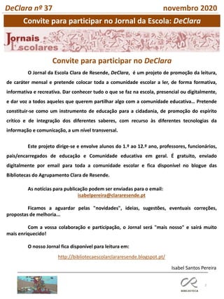 2
Convite para participar no Jornal da Escola: DeClara
DeClara nº 37 novembro 2020
Isabel Santos Pereira
O Jornal da Escola Clara de Resende, DeClara, é um projeto de promoção da leitura,
de caráter mensal e pretende colocar toda a comunidade escolar a ler, de forma formativa,
informativa e recreativa. Dar conhecer tudo o que se faz na escola, presencial ou digitalmente,
e dar voz a todos aqueles que querem partilhar algo com a comunidade educativa… Pretende
constituir-se como um instrumento de educação para a cidadania, de promoção do espírito
crítico e de integração dos diferentes saberes, com recurso às diferentes tecnologias da
informação e comunicação, a um nível transversal.
Este projeto dirige-se e envolve alunos do 1.º ao 12.º ano, professores, funcionários,
pais/encarregados de educação e Comunidade educativa em geral. É gratuito, enviado
digitalmente por email para toda a comunidade escolar e fica disponível no blogue das
Bibliotecas do Agrupamento Clara de Resende.
As notícias para publicação podem ser enviadas para o email:
isabelpereira@clararesende.pt
Ficamos a aguardar pelas "novidades", ideias, sugestões, eventuais correções,
propostas de melhoria...
Com a vossa colaboração e participação, o Jornal será "mais nosso" e sairá muito
mais enriquecido!
O nosso Jornal fica disponível para leitura em:
http://bibliotecaescolarclararesende.blogspot.pt/
Convite para participar no DeClara
 