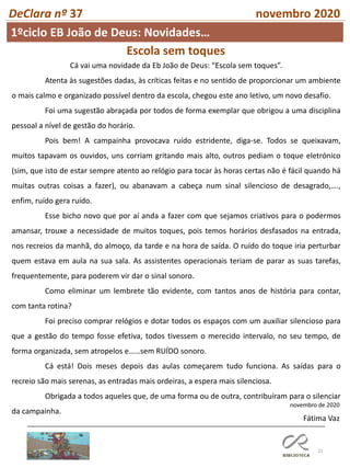 21
DeClara nº 37 novembro 2020
1ºciclo EB João de Deus: Novidades…
Escola sem toques
Cá vai uma novidade da Eb João de Deus: “Escola sem toques”.
Atenta às sugestões dadas, às críticas feitas e no sentido de proporcionar um ambiente
o mais calmo e organizado possível dentro da escola, chegou este ano letivo, um novo desafio.
Foi uma sugestão abraçada por todos de forma exemplar que obrigou a uma disciplina
pessoal a nível de gestão do horário.
Pois bem! A campainha provocava ruído estridente, diga-se. Todos se queixavam,
muitos tapavam os ouvidos, uns corriam gritando mais alto, outros pediam o toque eletrónico
(sim, que isto de estar sempre atento ao relógio para tocar às horas certas não é fácil quando há
muitas outras coisas a fazer), ou abanavam a cabeça num sinal silencioso de desagrado,….,
enfim, ruído gera ruído.
Esse bicho novo que por aí anda a fazer com que sejamos criativos para o podermos
amansar, trouxe a necessidade de muitos toques, pois temos horários desfasados na entrada,
nos recreios da manhã, do almoço, da tarde e na hora de saída. O ruído do toque iria perturbar
quem estava em aula na sua sala. As assistentes operacionais teriam de parar as suas tarefas,
frequentemente, para poderem vir dar o sinal sonoro.
Como eliminar um lembrete tão evidente, com tantos anos de história para contar,
com tanta rotina?
Foi preciso comprar relógios e dotar todos os espaços com um auxiliar silencioso para
que a gestão do tempo fosse efetiva, todos tivessem o merecido intervalo, no seu tempo, de
forma organizada, sem atropelos e……sem RUÍDO sonoro.
Cá está! Dois meses depois das aulas começarem tudo funciona. As saídas para o
recreio são mais serenas, as entradas mais ordeiras, a espera mais silenciosa.
Obrigada a todos aqueles que, de uma forma ou de outra, contribuíram para o silenciar
da campainha.
novembro de 2020
Fátima Vaz
 
