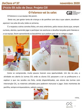 22
DeClara nº 37 novembro 2020
1ºciclo EB João de Deus: Projeto Ciil
O Falaroco vai às salas
O Falaroco e a sua equipa não param.
Desta vez, por gostar tanto de crianças e de partilhar com elas o que sabem, decidiram
aparecer nas salas de aula, todas as semanas.
É a resposta a vários convites feitos, em anos anteriores, pelos nossos alunos que, sempre
curiosos, atentos, querendo jogar e participar nas aventuras e desafios lançados pelo Falaroco e
a sua equipa, foram aproveitando os bocadinhos que podiam para ver os colegas a jogar.
Como se compreende, muito poucos tiveram essa oportunidade. Um dia no ano, a
atividade era aberta às turmas CiiL onde os alunos CiiL passavam a ser os professores e a
explicar o que nas sessões era feito, sendo disponibilizados, aos alunos das turmas com
intervenção CiiL, os materiais utilizados para poderem manusear e jogar. Estes momentos de
partilha, sempre enriquecedores, sabiam a pouco.
 