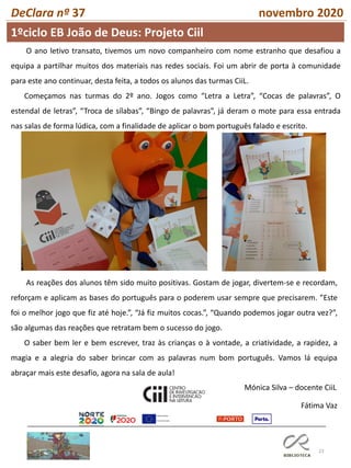 23
DeClara nº 37 novembro 2020
Fátima Vaz
O ano letivo transato, tivemos um novo companheiro com nome estranho que desafiou a
equipa a partilhar muitos dos materiais nas redes sociais. Foi um abrir de porta à comunidade
para este ano continuar, desta feita, a todos os alunos das turmas CiiL.
Começamos nas turmas do 2º ano. Jogos como “Letra a Letra”, “Cocas de palavras”, O
estendal de letras”, “Troca de sílabas”, “Bingo de palavras”, já deram o mote para essa entrada
nas salas de forma lúdica, com a finalidade de aplicar o bom português falado e escrito.
As reações dos alunos têm sido muito positivas. Gostam de jogar, divertem-se e recordam,
reforçam e aplicam as bases do português para o poderem usar sempre que precisarem. ”Este
foi o melhor jogo que fiz até hoje.”, “Já fiz muitos cocas.”, “Quando podemos jogar outra vez?”,
são algumas das reações que retratam bem o sucesso do jogo.
O saber bem ler e bem escrever, traz às crianças o à vontade, a criatividade, a rapidez, a
magia e a alegria do saber brincar com as palavras num bom português. Vamos lá equipa
abraçar mais este desafio, agora na sala de aula!
Mónica Silva – docente CiiL
1ºciclo EB João de Deus: Projeto Ciil
 