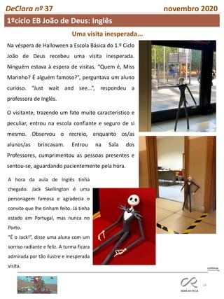 24
DeClara nº 37 novembro 2020
Uma visita inesperada...
Na véspera de Halloween a Escola Básica do 1.º Ciclo
João de Deus recebeu uma visita inesperada.
Ninguém estava à espera de visitas. “Quem é, Miss
Marinho? É alguém famoso?”, perguntava um aluno
curioso. “Just wait and see...”, respondeu a
professora de Inglês.
O visitante, trazendo um fato muito característico e
peculiar, entrou na escola confiante e seguro de si
mesmo. Observou o recreio, enquanto os/as
alunos/as brincavam. Entrou na Sala dos
Professores, cumprimentou as pessoas presentes e
sentou-se, aguardando pacientemente pela hora.
A hora da aula de Inglês tinha
chegado. Jack Skellington é uma
personagem famosa e agradecia o
convite que lhe tinham feito. Já tinha
estado em Portugal, mas nunca no
Porto.
“É o Jack!”, disse uma aluna com um
sorriso radiante e feliz. A turma ficara
admirada por tão ilustre e inesperada
visita.
1ºciclo EB João de Deus: Inglês
 