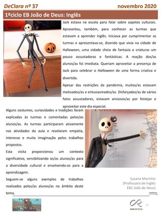 25
DeClara nº 37 novembro 2020
Jack estava na escola para falar sobre aspetos culturais.
Aproveitou, também, para conhecer as turmas que
estavam a aprender Inglês. Iniciava por cumprimentar as
turmas e apresentava-se, dizendo que vivia na cidade de
Halloween, uma cidade cheia de fantasia e criaturas um
pouco assustadoras e fantásticas. A reação dos/as
alunos/as foi imediata. Queriam aproveitar a presença de
Jack para celebrar o Halloween de uma forma criativa e
divertida.
Apesar das restrições da pandemia, muitos/as estavam
motivados/as e entusiasmados/as. Disfarçados/as de vários
fatos assustadores, estavam ansiosos/as por festejar e
aproveitar este dia especial.
Alguns costumes, curiosidades e tradições foram
explicadas às turmas e comentadas pelos/as
alunos/as. As turmas participaram ativamente
nas atividades da aula e revelaram empatia,
interesse e muita imaginação pelos trabalhos
propostos.
Esta visita proporcionou um contexto
significativo, sensibilizando os/as alunos/as para
a diversidade cultural e envolvendo-os para a
aprendizagem.
Seguem-se alguns exemplos de trabalhos
realizados pelos/as alunos/as no âmbito deste
tema.
Susana Marinho
(Professora de Inglês
EB1 João de Deus)
1ºciclo EB João de Deus: Inglês
 
