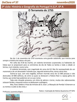 29
2º ciclo: História e Geografia de Portugal H.G.P. 6º A
DeClara nº 37 novembro2020
No dia 1 de novembro de 1755 aconteceu uma grande catástrofe, que marcou para
sempre a história de Lisboa e do país.
Por volta das 9:30 da manhã, um violento terramoto surpreendeu os habitantes de
lisboa que se preparavam para as cerimónias do dia de Todos os Santos e toda a cidade se
tornou, num instante, numa ruína.
O violento terramoto, com magnitude de cerca de 8,5 Mw foi acompanhado de um
maremoto e de um devastador incêndio que, segundo testemunhas, durou vários dias.
Estima-se que, com esta tragédia, tenham morrido cerca de 12 000 pessoas e sido
destruídos 10 000 edifícios, de entre os quais se destacam o Palácio Real e a Igreja gótica do
Carmo, que ainda hoje podemos ver as suas ruínas.
Toda esta situação provocou um clima de pânico e terror, muitos dos sobreviventes
estavam feridos, enquanto outros se dedicavam a pilhagens.
Mas, ficou célebre a frase do ministro de D. José I, o Marquês de Pombal «Enterrem-se
os mortos e cuide-se dos vivos.»
Texto e ilustração de Helena Quaresma nº7 6ºAProfessora: Laurentina Alegria
Helena Quaresma
Novembro 2020
O Terramoto de 1755
 