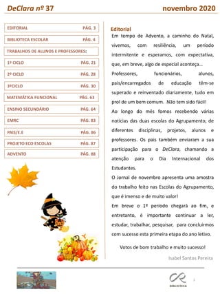 3
MATEMÁTICA FUNCIONAL PÁG. 63
3ºCICLO PÁG. 30
TRABALHOS DE ALUNOS E PROFESSORES:
1º CICLO PÁG. 21
2º CICLO PÁG. 28
EMRC PÁG. 83
EDITORIAL PÁG. 3
ENSINO SECUNDÁRIO PÁG. 64
BIBLIOTECA ESCOLAR PÁG. 4
PAIS/E.E PÁG. 86
PROJETO ECO ESCOLAS PÁG. 87
ADVENTO PÁG. 88
DeClara nº 37 novembro 2020
Editorial
Isabel Santos Pereira
Em tempo de Advento, a caminho do Natal,
vivemos, com resiliência, um período
intermitente e esperamos, com expectativa,
que, em breve, algo de especial aconteça…
Professores, funcionários, alunos,
pais/encarregados de educação têm-se
superado e reinventado diariamente, tudo em
prol de um bem comum. Não tem sido fácil!
Ao longo do mês fomos recebendo várias
notícias das duas escolas do Agrupamento, de
diferentes disciplinas, projetos, alunos e
professores. Os pais também enviaram a sua
participação para o DeClara, chamando a
atenção para o Dia Internacional dos
Estudantes.
O Jornal de novembro apresenta uma amostra
do trabalho feito nas Escolas do Agrupamento,
que é imenso e de muito valor!
Em breve o 1º período chegará ao fim, e
entretanto, é importante continuar a ler,
estudar, trabalhar, pesquisar, para concluirmos
com sucesso esta primeira etapa do ano letivo.
Votos de bom trabalho e muito sucesso!
 